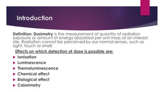 Introduction
Definition: Dosimetry is the measurement of quantity of radiation
exposure or amount of energy absorbed per unit mass at an interest
site. Radiation cannot be perceived by our normal senses, such as
sight, touch or smell.
Effects on which detection of dose is possible are:
 Ionisation
 Luminescence
 Themoluminescence
 Chemical effect
 Biological effect
 Calorimetry
 