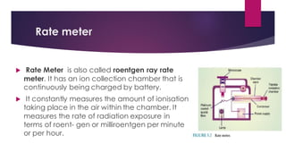Rate meter
 Rate Meter is also called roentgen ray rate
meter. It has an ion collection chamber that is
continuously being charged by battery.
 It constantly measures the amount of ionisation
taking place in the air within the chamber. It
measures the rate of radiation exposure in
terms of roent- gen or milliroentgen per minute
or per hour.
 