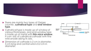  There are mainly two types of Geiger
counter, cylindrical type and end-window
type.
 Cylindrical type is made up of window of
various thicknesses, and end-window type
is made up of metal with thin mica window.
It con- sists of cylindrical cathode with fine
wire anode along its axis.
 Dimension of cathode is 2 cm in diameter,
5 cm long and central wire is 0.2 cm in
diameter.
 
