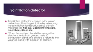 Scintillation detector
 Scintillation detector works on principle of
detection of ionizing radiation by measuring
the scintillation light produced by certain
materials like Nal, Csl, Cadmium tungstate,
amorphous silicon etc.
 When the crystals absorb the energy the
electrons jump from ground state to
conduction band. The excited e return to the
valance band with emission of photon.
 