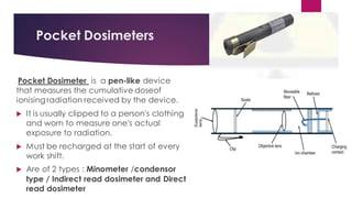 Pocket Dosimeters
Pocket Dosimeter is a pen-like device
that measures the cumulative doseof
ionising radiation received by the device.
 It is usually clipped to a person's clothing
and worn to measure one's actual
exposure to radiation.
 Must be recharged at the start of every
work shift.
 Are of 2 types : Minometer /condensor
type / Indirect read dosimeter and Direct
read dosimeter
 