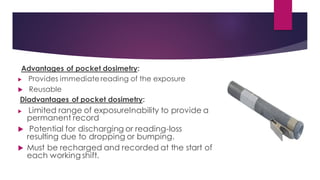 Advantages of pocket dosimetry:
 Provides immediate reading of the exposure
 Reusable
Diadvantages of pocket dosimetry:
 Limited range of exposureInability to provide a
permanent record
 Potential for discharging or reading-loss
resulting due to dropping or bumping.
 Must be recharged and recorded at the start of
each working shift.
 