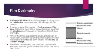 Film Dosimetry
 Radiographic film is the dosimeterparticularly used
for qualitative measurement of ionizing radiation
beams.
 A radiographic film consists of a transparent film
base (cellulose acetate or polyester resin) coated
an emulsion containing very small crystals of silver
bromide.
 When the film is exposed to ionizing radiation or
visible light, a chemical change takes place within
the exposed crystals to form what is referred to as
a latent image.
 The film is developed, the affected crystals are
reduced to small grains of metallicsilver. The film is
then fixed.
 