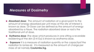 Measures of Dosimetry
 Absorbed dose: The amount of radiation at a given point to the
amount of energy absorbed per unit mass at the site of interest is
known as dose. Or Dose can be defined as the amount of energy
absorbed by a tissue. The radiation absorbed dose or rad is the
traditional unit of dose.
 Erythema dose :The dose which produces in one sitting a reversible
reddening of the skin (3-4 Gy) is known as erythema dose.
 Exposure It is a measure of radiation quantity or the capacityof the
radiation to ionize air. It is measured as the amount of charge per
mass of air namely Coulombs/kg.
 