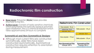 Radiochromic film construction
 Base Layer: Polyester (Mylar) base provides
structure to the film.
 Active Layer: Consists of radio-sensitive chemicals
which polymerize into optically opaque polymers
upon irradiation. This is a chemical reaction which
takes approximately 24 hours to complete
Symmetrical and Non-Symmetrical Designs:
 Although most current films are constructed
symmetrically, older films have been
constructed asymmetrically. Asymmetrical
construction requires attention to orientation
during measurement.
 