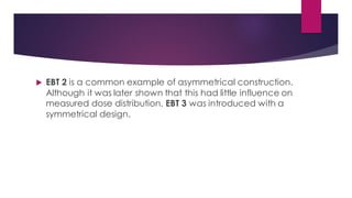  EBT 2 is a common example of asymmetrical construction.
Although it was later shown that this had little influence on
measured dose distribution, EBT 3 was introduced with a
symmetrical design.
 