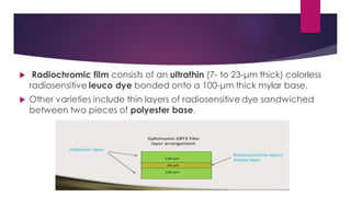  Radiochromic film consists of an ultrathin (7- to 23-μm thick) colorless
radiosensitive leuco dye bonded onto a 100-μm thick mylar base.
 Other varieties include thin layers of radiosensitive dye sandwiched
between two pieces of polyester base.
 