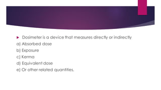  Dosimeter is a device that measures directly or indirectly
a) Absorbed dose
b) Exposure
c) Kerma
d) Equivalent dose
e) Or other related quantities.
 