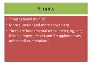 SI units
• “international d’units”
• More superior and more convenient
• There are fundamental units( meter, kg, sec,
kelvin, ampere, mole) and 2 supplementary
units( radian, steradian )
 