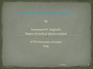 Presentation on Dosimetry with calorimeter
By
Emmanuel W. Fiagbedzi
Master of medical physics student
ICTP-University of trieste
Italy
06/04/15 1
 