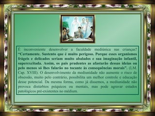 É inconveniente desenvolver a faculdade mediúnica nas crianças?
“Certamente. Sustento que é muito perigoso. Porque esses organismos
frágeis e delicados seriam muito abalados e sua imaginação infantil,
superexcitada. Assim, os pais prudentes as afastarão dessas ideias ou
pelo menos só lhes falarão no tocante às consequências morais”. (LM.
Cap. XVIII). O desenvolvimento da mediunidade não aumente o risco de
obsessão, muito pelo contrário, possibilita um melhor controle e educação
desse potencial. Da mesma forma, como já dissemos, a mediunidade não
provoca distúrbios psíquicos ou mentais, mas pode agravar estados
patológicos pré-existentes no médium.
 