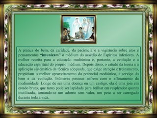 A prática do bem, da caridade, da paciência e a vigilância sobre atos e
pensamentos “imunizam” o médium do assédio de Espíritos inferiores. A
melhor receita para a educação mediúnica é, portanto, a evolução e a
educação espiritual do próprio médium. Depois disso, o estudo da teoria e a
aplicação sistemática da técnica adequada, que exige atenção e treinamento,
propiciam o melhor aproveitamento do potencial mediúnico, a serviço do
bem e da evolução. Inúmeras pessoas sofrem com o afloramento da
mediunidade. Longe de ser uma doença ou um castigo, ela é uma joia em
estado bruto, que tanto pode ser lapidada para brilhar em resplendor quanto
inutilizada, tornando-se um adorno sem valor, um peso a ser carregado
durante toda a vida.
 