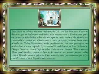 Este título se refere a um dos capítulos de O Livro dos Médiuns. Convém
destacar que o fenômeno mediúnico não nasceu com o Espiritismo, pois
encontramos referências sobre ele em épocas mais remotas da história da
Humanidade. Antes de abordarmos o tema proposto, vamos fazer uma
imersão no Velho Testamento, mais precisamente, em uma passagem do
profeta Joel, em seu capítulo II, versículo 28, onde lemos as falas do Senhor.
Eis que derramarei meu Espírito sobre toda a carne; vossos filhos e vossas
filhas profetizarão; vossos velhos terão sonhos; os vossos jovens terão
visões. Quando lemos a primeira frase, naturalmente pensamos no que seria
esse derramarei meu Espírito sobre a carne.
 