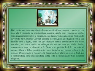 Daí, então, nós estarmos diante de uma mediunidade durante o sonho, e, por
isso, ela é chamada de mediunidade onírica. Ainda com relação ao sonho,
mais precisamente sobre o nascimento de Jesus, vamos encontrar José sendo
advertido pelo Arcanjo Gabriel, durante o sonho, para que fugisse com a sua
família para o Egito, uma vez que Herodes estava entabulando um plano
macabro, de matar todas as crianças de até um ano de idade. Então,
encontramos aqui, a afirmativa do Senhor ao profeta Joel de que não só
vossos filhos e filhas profetizarão, mas, também, os vossos velhos terão
sonhos. Desse modo, o Senhor está deixando bem claro ao profeta Joel que
a mediunidade será uma realidade sobre toda a Humanidade. Não escapará
ninguém.
 