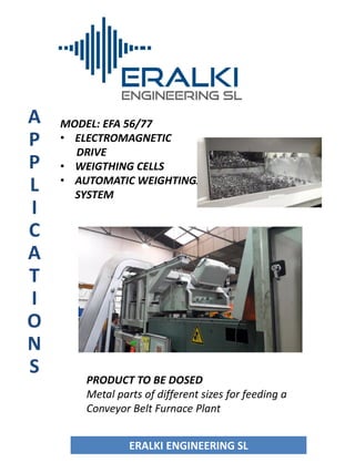 A
P
P
L
I
C
A
T
I
O
N
S
MODEL: EFA 56/77
• ELECTROMAGNETIC
DRIVE
• WEIGTHING CELLS
• AUTOMATIC WEIGHTINGJE
SYSTEM
OBJETIVO
ERALKI ENGINEERING SLERALKI ENGINEERING SL
PRODUCT TO BE DOSED
Metal parts of different sizes for feeding a
Conveyor Belt Furnace Plant
 