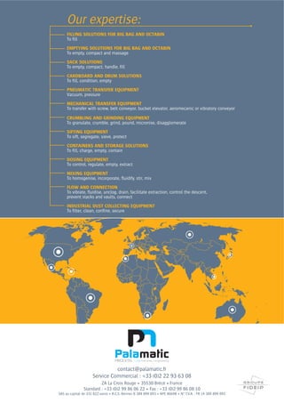 FILLING SOLUTIONS FOR BIG BAG AND OCTABIN
To fill
EMPTYING SOLUTIONS FOR BIG BAG AND OCTABIN
To empty, compact and massage
SACK SOLUTIONS
To empty, compact, handle, fill
CARDBOARD AND DRUM SOLUTIONS
To fill, condition, empty
PNEUMATIC TRANSFER EQUIPMENT
Vacuum, pressure
MECHANICAL TRANSFER EQUIPMENT
To transfer with screw, belt conveyor, bucket elevator, aeromecanic or vibratory conveyor
CRUMBLING AND GRINDING EQUIPMENT
To granulate, crumble, grind, pound, micronise, disagglomerate
SIFTING EQUIPMENT
To sift, segregate, sieve, protect
CONTAINERS AND STORAGE SOLUTIONS
To fill, charge, empty, contain
DOSING EQUIPMENT
To control, regulate, empty, extract
MIXING EQUIPMENT
To homogenise, incorporate, fluidify, stir, mix
FLOW AND CONNECTION
To vibrate, fluidise, unclog, drain, facilitate extraction, control the descent,
prevent stacks and vaults, connect
INDUSTRIAL DUST COLLECTING EQUIPMENT
To filter, clean, confine, secure
Our expertise:
contact@palamatic.fr
Service Commercial : +33 (0)2 22 93 63 08
 