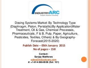 Dosing Systems Market: By Technology Type
(Diaphragm, Piston, Peristaltic)By Application(Water
Treatment, Oil & Gas, Chemical Processes,
Pharmaceuticals, F & B, Pulp, Paper, Agriculture,
Pesticides, Textiles, Others) & By Geography-
Forecast(2015-2020)
Publish Date – 05th January 2015
No of pages – 158
Contact:
Sanjay Matthews
sales@industryarc.com
#: +1-614-588-8538 (Ext: 101)
 