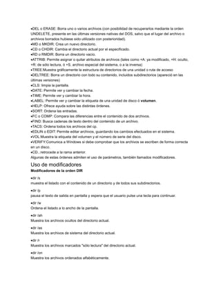 DEL o ERASE: Borra uno o varios archivos (con posibilidad de recuperarlos mediante la orden
UNDELETE, presente en las últimas versiones nativas del DOS, salvo que el lugar del archivo o
archivos borrados hubiese sido utilizado con posterioridad).
MD o MKDIR: Crea un nuevo directorio.
CD o CHDIR: Cambia el directorio actual por el especificado.
RD o RMDIR: Borra un directorio vacío.
ATTRIB: Permite asignar o quitar atributos de archivos (tales como +A: ya modificado, +H: oculto,
+R: de sólo lectura, ó +S, archivo especial del sistema, o a la inversa)
TREE:Muestra gráficamente la estructura de directorios de una unidad o ruta de acceso
DELTREE: Borra un directorio con todo su contenido, incluidos subdirectorios (apareció en las
últimas versiones)
CLS: limpia la pantalla.
DATE: Permite ver y cambiar la fecha.
TIME: Permite ver y cambiar la hora.
LABEL: Permite ver y cambiar la etiqueta de una unidad de disco ó volumen.
HELP: Ofrece ayuda sobre las distintas órdenes.
SORT: Ordena las entradas.
FC o COMP: Compara las diferencias entre el contenido de dos archivos.
FIND: Busca cadenas de texto dentro del contenido de un archivo.
TACS: Ordena todos los archivos del cp.
EDLIN o EDIT: Permite editar archivos, guardando los cambios efectuados en el sistema.
VOL:Muestra la etiqueta del volumen y el número de serie del disco.
VERIFY:Comunica a Windows si debe comprobar que los archivos se escriben de forma correcta
en un disco.
CD..:retrocede a la rama anterior.
Algunas de estas órdenes admiten el uso de parámetros, también llamados modificadores.

Uso de modificadores
Modificadores de la orden DIR
dir /s
muestra el listado con el contenido de un directorio y de todos sus subdirectorios.
dir /p
pausa el texto de salida en pantalla y espera que el usuario pulse una tecla para continuar.
dir /w
Ordena el listado a lo ancho de la pantalla.
dir /ah
Muestra los archivos ocultos del directorio actual.
dir /as
Muestra los archivos de sistema del directorio actual.
dir /r
Muestra los archivos marcados "sólo lectura" del directorio actual.
dir /on
Muestra los archivos ordenados alfabéticamente.

 