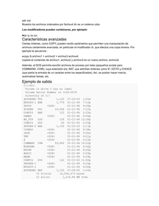 dir /od
Muestra los archivos ordenados por fecha.el dir es un sistema cobo
Los modificadores pueden combinarse, por ejemplo:

dir /p /w /on
Características avanzadas
Ciertas órdenes, como COPY, pueden recibir parámetros que permiten una manipulación de
archivos ciertamente avanzada, en particular el modificador /b, que efectúa una copia binaria. Por
ejemplo la secuencia :
copy /b archivo1 + archivo2 + archivo3 archivo4
copiará el contenido de archivo1, archivo2 y archivo3 en un nuevo archivo, archivo4.
Además, el DOS permitía escribir archivos de proceso por lotes (pequeños scripts para
COMMAND. COM), cuya extensión era .BAT, que admitían órdenes como IF, GOTO y CHOICE
(que pedía la entrada de un carácter entre los especificados). Así, se podían hacer menús,
automatizar tareas, etc.

Ejemplo de salida
C:>dir
Volume in drive C has no label
Volume Serial Number is 1234-5678
Directory of C:
AUTOEXEC TTZ
1,120 07-26-03 1:03a
MSDOSS~1 BAK
1,779 01-21-96 7:12p
SETUP
<DIR>
01-21-96 9:06p
HIDDEN
TX1
19,296 01-21-96 7:27p
CONFIG
BAK
122 01-21-96 2:25p
GAMES
<DIR>
01-21-96 9:06p
WS_FTP
LOG
128 01-21-96 12:36p
CONFIG
DOS
50 01-21-96 2:25p
AUTOEX~2 BAK
1,150 01-22-03 2:13p
CYGNUS
<DIR>
01-21-96 9:38a
JAVA
<DIR>
01-21-96 9:40a
TMP
<DIR>
01-21-96 4:01p
E
<DIR>
01-21-96 4:23p
COMMAND COM
93,890 01-21-96 10:22p
WINDOWS
<DIR>
01-21-96 8:42p
MOUSE
<DIR>
01-21-96 8:45p
BASIC
<DIR>
01-21-96 5:09p
MASM
<DIR>
01-21-96 5:09p
CONFIG
SYS
122 01-31-03 11:50p
PROGRA~1
<DIR>
01-21-96 6:26p
MYDOCU~1
<DIR>
01-21-96 9:00p
AUTOEXEC BAT
1,150 07-26-03 1:03a
10 file(s)
12,056,573 bytes
12 dir(s)
1,214.84 MB free

 