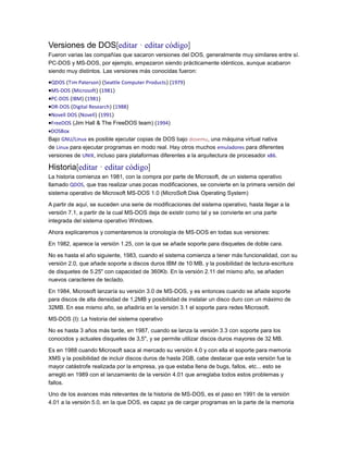 Versiones de DOS[editar · editar código]
Fueron varias las compañías que sacaron versiones del DOS, generalmente muy similares entre sí.
PC-DOS y MS-DOS, por ejemplo, empezaron siendo prácticamente idénticos, aunque acabaron
siendo muy distintos. Las versiones más conocidas fueron:

QDOS (Tim Paterson) (Seattle Computer Products) (1979)
MS-DOS (Microsoft) (1981)
PC-DOS (IBM) (1981)
DR-DOS (Digital Research) (1988)
Novell DOS (Novell) (1991)
FreeDOS (Jim Hall & The FreeDOS team) (1994)
DOSBox
Bajo GNU/Linux es posible ejecutar copias de DOS bajo dosemu, una máquina virtual nativa
de Linux para ejecutar programas en modo real. Hay otros muchos emuladores para diferentes
versiones de UNIX, incluso para plataformas diferentes a la arquitectura de procesador x86.

Historia[editar · editar código]
La historia comienza en 1981, con la compra por parte de Microsoft, de un sistema operativo
llamado QDOS, que tras realizar unas pocas modificaciones, se convierte en la primera versión del
sistema operativo de Microsoft MS-DOS 1.0 (MicroSoft Disk Operating System)
A partir de aquí, se suceden una serie de modificaciones del sistema operativo, hasta llegar a la
versión 7.1, a partir de la cual MS-DOS deja de existir como tal y se convierte en una parte
integrada del sistema operativo Windows.
Ahora explicaremos y comentaremos la cronología de MS-DOS en todas sus versiones:
En 1982, aparece la versión 1.25, con la que se añade soporte para disquetes de doble cara.
No es hasta el año siguiente, 1983, cuando el sistema comienza a tener más funcionalidad, con su
versión 2.0, que añade soporte a discos duros IBM de 10 MB, y la posibilidad de lectura-escritura
de disquetes de 5.25" con capacidad de 360Kb. En la versión 2.11 del mismo año, se añaden
nuevos caracteres de teclado.
En 1984, Microsoft lanzaría su versión 3.0 de MS-DOS, y es entonces cuando se añade soporte
para discos de alta densidad de 1,2MB y posibilidad de instalar un disco duro con un máximo de
32MB. En ese mismo año, se añadiría en la versión 3.1 el soporte para redes Microsoft.
MS-DOS (I): La historia del sistema operativo
No es hasta 3 años más tarde, en 1987, cuando se lanza la versión 3.3 con soporte para los
conocidos y actuales disquetes de 3,5", y se permite utilizar discos duros mayores de 32 MB.
Es en 1988 cuando Microsoft saca al mercado su versión 4.0 y con ella el soporte para memoria
XMS y la posibilidad de incluir discos duros de hasta 2GB, cabe destacar que esta versión fue la
mayor catástrofe realizada por la empresa, ya que estaba llena de bugs, fallos, etc... esto se
arregló en 1989 con el lanzamiento de la versión 4.01 que arreglaba todos estos problemas y
fallos.
Uno de los avances más relevantes de la historia de MS-DOS, es el paso en 1991 de la versión
4.01 a la versión 5.0, en la que DOS, es capaz ya de cargar programas en la parte de la memoria

 
