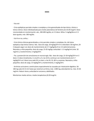 DOSIS




- Vía oral:

- Crisis epilépticas parciales simples o complejas y crisis generalizadas de tipo tónico, clónico o
tónico-clónico. Dosis individualizada para niveles plasmáticos de fenitoína de 10-20 mcg/ml. Dosis
recomendada sin monitorización: ads., 300-400 mg/día, en 2-3 dosis. Niños: 5 mg/kg/día en 2-3
dosis iguales, máx. 300 mg/día.

- Vía IV en iny. oinfus.:

- Crisis tónico-clónicas generalizadas y crisis parciales simples o complejas; tto. del status
epilepticus tipo tónico-clónico. Ads.: dosis de carga, 18 mg/kg/24 h IV a velocidad ≤ 50 mg/min; 24
h después seguir con dosis de mantenimiento de 5-7 mg/kg/día IV en 3-4 administraciones.
Neonatos y niños pequeños: dosis de carga, 15-20 mg/kg a velocidad < 1-3 mg/kg/min (máx. 50
mg/min.); mantenimiento, 5 mg/kg/24 h.

- Tto. y prevención de convulsiones en neurocirugía. Ads.: dosis de carga, 15-18 mg/kg/24 h en 3
dosis ( ½ dosis inicialmente, ¼ a las 8 h y ¼ a las 16 h); continuar con mantenimiento de 5-7
mg/kg/24 h en 3 dosis (una cada 8 h), es decir, a las 24, 32, 40 h y sucesivas. Neonatos y niños
pequeños: dosis de carga, 15 mg/kg/24 h y mantenimiento, 5 mg/kg/24 h.

- Arritmias auriculares y ventriculares especialmente las causadas por intoxicación digitálica. 50-
100 mg cada 10-15 min hasta que revierta la arritmia; máx. 1.000 mg; velocidad de iny. máx. 25-50
mg/min. Reducir dosis y velocidad en ancianos y debilitados.

Monitorizar niveles séricos: niveles terapéuticos,10-20 mcg/ml.
 