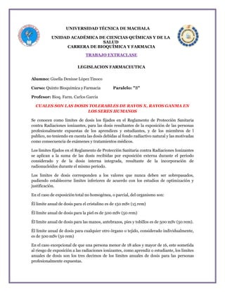 UNIVERSIDAD TÉCNICA DE MACHALA
UNIDAD ACADÉMICA DE CIENCIAS QUÍMICAS Y DE LA
SALUD
CARRERA DE BIOQUÍMICA Y FARMACIA
TRABAJO EXTRACLASE
LEGISLACION FARMACEUTICA
Alumno: Gisella Denisse López Tinoco
Curso: Quinto Bioquimica y Farmacia Paralelo: "B"
Profesor: Bioq. Farm. Carlos García
CUALES SON LAS DOSIS TOLERABLES DE RAYOS X, RAYOS GANMA EN
LOS SERES HUMANOS
Se conocen como limites de dosis los fijados en el Reglamento de Protección Sanitaria
contra Radiaciones ionizantes, para las dosis resultantes de la exposición de las personas
profesionalmente expuestas de los aprendices y estudiantes, y de los miembros de l
publico, no teniendo en cuenta las dosis debidas al fondo radiactivo natural y las motivadas
como consecuencia de exámenes y tratamientos médicos.
Los limites fijados en el Reglamento de Protección Sanitaria contra Radiaciones Ionizantes
se aplican a la suma de las dosis recibidas por exposición externa durante el periodo
considerado y de la dosis interna integrada, resultante de la incorporación de
radionucleidos durante el mismo periodo.
Los limites de dosis corresponden a los valores que nunca deben ser sobrepasados,
pudiendo establecerse limites inferiores de acuerdo con los estudios de optimización y
justificación.
En el caso de exposición total no homogénea, o parcial, del organismo son:
Él limite anual de dosis para el cristalino es de 150 mSv (15 rem)
Él limite anual de dosis para la piel es de 500 mSv (50 rem)
Él limite anual de dosis para las manos, antebrazos, pies y tobillos es de 500 mSv (50 rem).
Él limite anual de dosis para cualquier otro órgano o tejido, considerado individualmente,
es de 500 mSv (50 rem)
En el caso excepcional de que una persona menor de 18 años y mayor de 16, este sometida
al riesgo de exposición a las radiaciones ionizantes, como aprendiz o estudiante, los limites
anuales de dosis son los tres decimos de los limites anuales de dosis para las personas
profesionalmente expuestas.
 