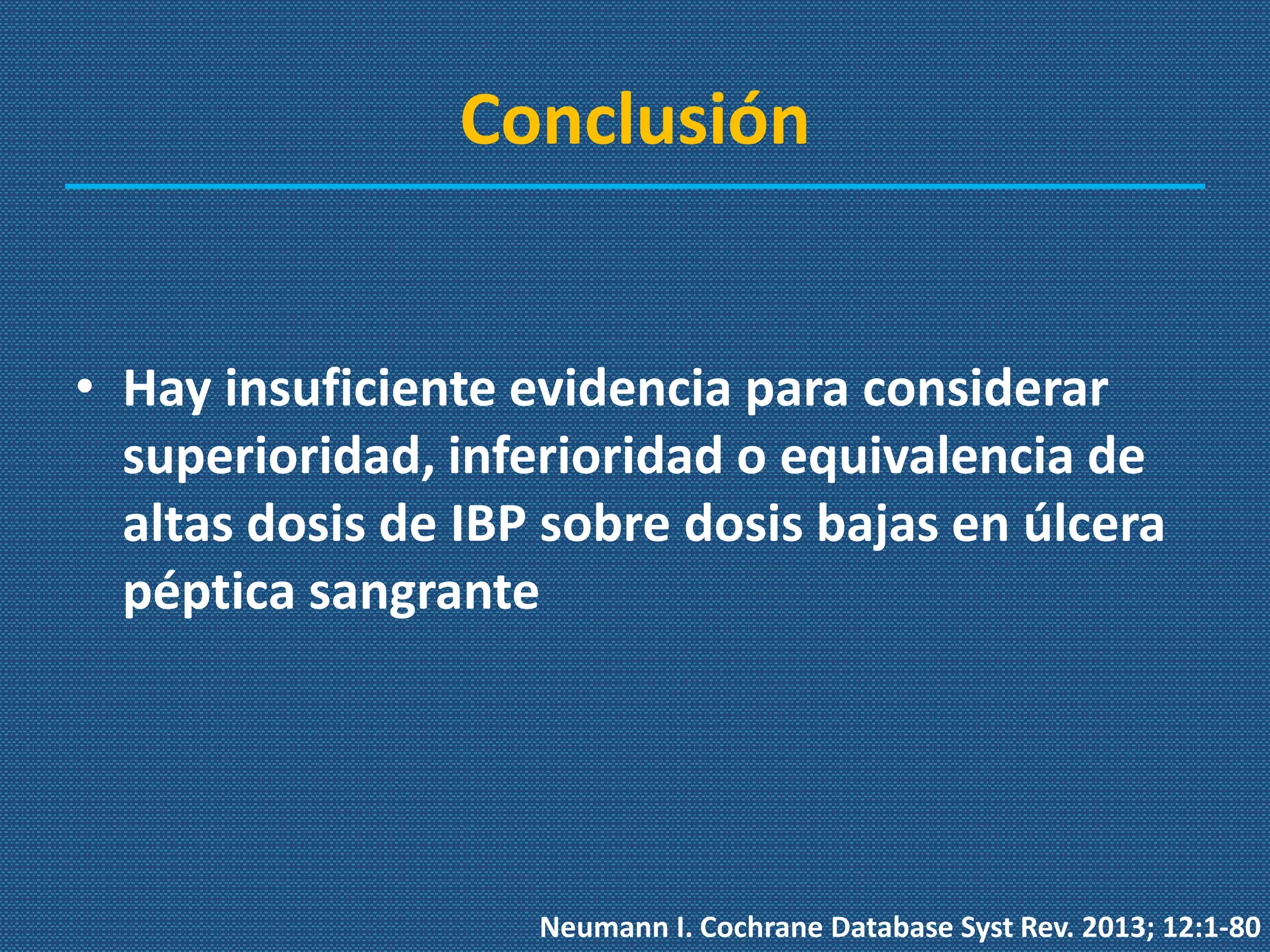 Conclusión
• Hay insuficiente evidencia para considerar
superioridad, inferioridad o equivalencia de
altas dosis de IBP sobre dosis bajas en úlcera
péptica sangrante
Neumann I. Cochrane Database Syst Rev. 2013; 12:1-80
 