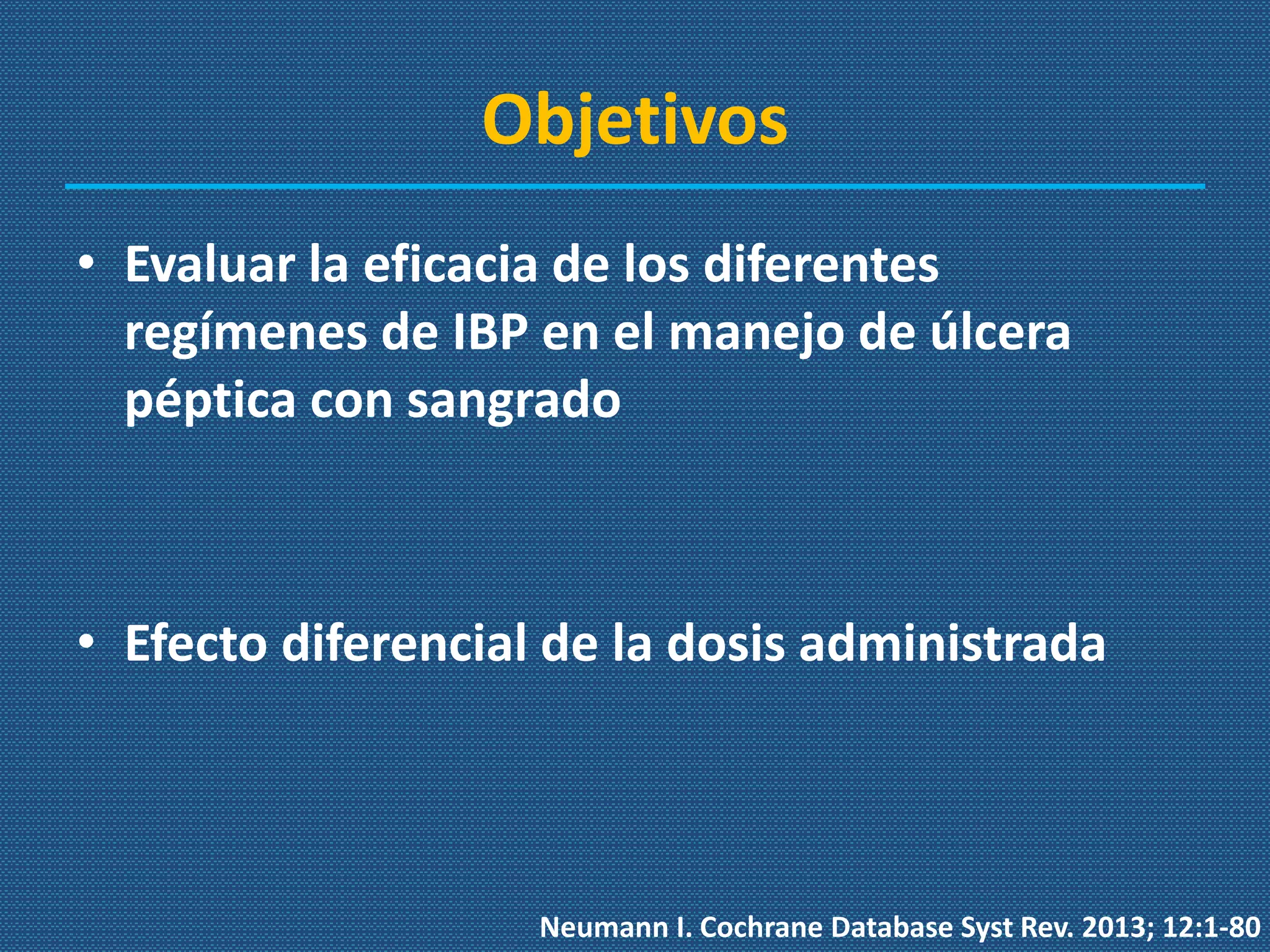 Objetivos
• Evaluar la eficacia de los diferentes
regímenes de IBP en el manejo de úlcera
péptica con sangrado
• Efecto diferencial de la dosis administrada
Neumann I. Cochrane Database Syst Rev. 2013; 12:1-80
 