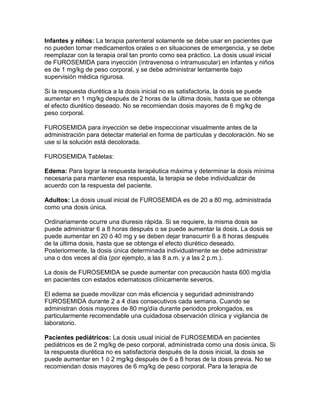 Infantes y niños: La terapia parenteral solamente se debe usar en pacientes que
no pueden tomar medicamentos orales o en situaciones de emergencia, y se debe
reemplazar con la terapia oral tan pronto como sea práctico. La dosis usual inicial
de FUROSEMIDA para inyección (intravenosa o intramuscular) en infantes y niños
es de 1 mg/kg de peso corporal, y se debe administrar lentamente bajo
supervisión médica rigurosa.

Si la respuesta diurética a la dosis inicial no es satisfactoria, la dosis se puede
aumentar en 1 mg/kg después de 2 horas de la última dosis, hasta que se obtenga
el efecto diurético deseado. No se recomiendan dosis mayores de 6 mg/kg de
peso corporal.

FUROSEMIDA para inyección se debe inspeccionar visualmente antes de la
administración para detectar material en forma de partículas y decoloración. No se
use si la solución está decolorada.

FUROSEMIDA Tabletas:

Edema: Para lograr la respuesta terapéutica máxima y determinar la dosis mínima
necesaria para mantener esa respuesta, la terapia se debe individualizar de
acuerdo con la respuesta del paciente.

Adultos: La dosis usual inicial de FUROSEMIDA es de 20 a 80 mg, administrada
como una dosis única.

Ordinariamente ocurre una diuresis rápida. Si se requiere, la misma dosis se
puede administrar 6 a 8 horas después o se puede aumentar la dosis. La dosis se
puede aumentar en 20 ó 40 mg y se deben dejar transcurrir 6 a 8 horas después
de la última dosis, hasta que se obtenga el efecto diurético deseado.
Posteriormente, la dosis única determinada individualmente se debe administrar
una o dos veces al día (por ejemplo, a las 8 a.m. y a las 2 p.m.).

La dosis de FUROSEMIDA se puede aumentar con precaución hasta 600 mg/día
en pacientes con estados edematosos clínicamente severos.

El edema se puede movilizar con más eficiencia y seguridad administrando
FUROSEMIDA durante 2 a 4 días consecutivos cada semana. Cuando se
administran dosis mayores de 80 mg/día durante periodos prolongados, es
particularmente recomendable una cuidadosa observación clínica y vigilancia de
laboratorio.

Pacientes pediátricos: La dosis usual inicial de FUROSEMIDA en pacientes
pediátricos es de 2 mg/kg de peso corporal, administrada como una dosis única. Si
la respuesta diurética no es satisfactoria después de la dosis inicial, la dosis se
puede aumentar en 1 ó 2 mg/kg después de 6 a 8 horas de la dosis previa. No se
recomiendan dosis mayores de 6 mg/kg de peso corporal. Para la terapia de
 