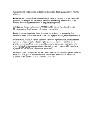 mantenimiento en pacientes pediátricos, la dosis se debe ajustar al nivel mínimo
efectivo.

Hipertensión: La terapia se debe individualizar de acuerdo con la respuesta del
paciente, para lograr una respuesta terapéutica máxima y determinar la dosis
mínima necesaria para mantener la respuesta terapéutica.

Adultos: La dosis usual inicial de FUROSEMIDA para la hipertensión es de
80 mg, usualmente dividida en 40 mg dos veces al día.

Posteriormente, la dosis se debe ajustar de acuerdo con la respuesta. Si la
respuesta no es satisfactoria se recomiendan agregar otros agentes hipertensivos.

Cuando FUROSEMIDA se use con otros fármacos hipertensivos, especialmente
durante la terapia inicial, se deben vigilar cuidadosamente los cambios en la
presión sanguínea. Para evitar una caída excesiva de la presión sanguínea, la
dosis de los otros fármacos se deben disminuir en por lo menos 50% cuando se
agrega FUROSEMIDA al régimen de tratamiento.

Cuando la presión sanguínea decae como consecuencia del efecto potenciador de
FUROSEMIDA, puede ser necesaria la disminución de la dosis o inclusive la
suspensión de los otros fármacos antihipertensores.
 