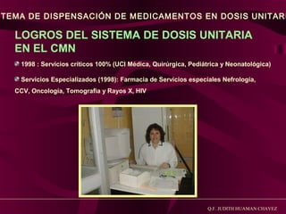 STEMA DE DISPENSACIÓN DE MEDICAMENTOS EN DOSIS UNITARI

LOGROS DEL SISTEMA DE DOSIS UNITARIA
EN EL CMN
1998 : Servicios críticos 100% (UCI Médica, Quirúrgica, Pediátrica y Neonatológica)
Servicios Especializados (1998): Farmacia de Servicios especiales Nefrología,
CCV, Oncología, Tomografia y Rayos X, HIV

Q.F. JUDITH HUAMAN CHAVEZ

 