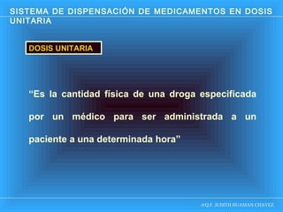 SISTEMA DE DISPENSACIÓN DE MEDICAMENTOS EN DOSIS
UNITARIA
DOSIS UNITARIA

“Es la cantidad física de una droga especificada
por un médico para ser administrada a un
paciente a una determinada hora”

D Q.F. JUDITH HUAMAN CHAVEZ.

 