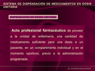 SISTEMA DE DISPENSACIÓN DE MEDICAMENTOS EN DOSIS
UNITARIA

DISPENSACIÓN EN DOSIS UNITARIA

“Acto profesional farmacéutico de proveer
a la unidad de enfermería, una cantidad de
medicamento suficiente para una dosis a un
paciente, en un compartimento individual y en el
momento oportuno, previo a la administración
programada ”
Q.F. JUDITH HUAMAN CHAVEZ

 