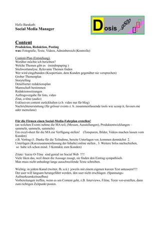 Hafiz Barakath:
Social Media Manager


Content
Produktion, Redaktion, Posting
was: Fotografie, Texte, Videos, Adminbereich (Kontrolle)

Content-Plan (Entstehung)
Worüber möchte ich berichten?
Welche Themen gibt es (mindmpaping )
Stichwortanalyse. Relevante Themen finden
Wer wird eingebunden (Koopertiain, dem Kunden gegenüber nie versprechen)
Grober Themenplan
Storytelling
Detaillierter redaktionsplan
Mannschaft bestimmen
Redaktionssitzungen
Auftragsvergabe für foto, video
Zitat, o-töne (audio)
Exklusiven content zurückhalten (z.b. video nur für blog)
Nachrichtenerstattung (für grösser events z. b. zusammenfassende tools wie scoop.it, favours.me
oder memolane)


Für die Firmen einen Social-Media-Fahrplan erstellen!
(an welchen Events nehme die MA teil, (Messen, Ausstellungen), Produktentwicklungen –
sammeln, sammeln, sammeln)
Ein excel-sheet für die MA zur Verfügung stellen! (Tonspuren, Bilder, Videos machen lassen vom
Kunden)
z.B. Vortrag (1. Danke für die Teilnahme, bereite Unterlagen vor, kommen demnächst 2.
Unterlagen (Kurzzusammenfassung der Inhalte) online stellen , 3. Weitere Infos nachschieben,
 so habe ich schon mind. 3 Kontakte zum Kunden)

Zitate / kurze O-Töne sind genial im Social Web !!!!
Viele liken das, weil ihnen die Aussage zusagt, sie finden den Eintrag sympathisch.
Man muss nicht unbedingt lange ausschweifende Texte schreiben.

Wichtig: in jedem Kanal (twitter, fb, u.ä.) jeweils mit einem eigenen kurzen Text anteasern!!!!
Der user will langsam herangeführt werden, den user nicht erschlagen. (Spannungs-
Aufmerksamkeitsaufbau)
Vorbereitungen treffen, wenn es um Content geht, z.B. Interviews, Filme, Texte vor-erstellen, dann
zum richtigen Zeitpunkt posten.
 