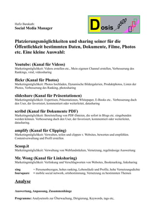 Hafiz Barakath:
Social Media Manager


Platzierungsmöglichkeiten und sharing seiner für die
Öffentlichkeit bestimmten Daten, Dokumente, Filme, Photos
etc. Eine kleine Auswahl:

Youtube: (Kanal für Videos)
Marketingmöglichkeit: Videos erstellen etc., Mein eigenen Channel erstellen, Verbesserung des
Rankings, viral, videosharing

flickr (Kanal für Photos)
Marketingmöglichkeit: Photos hochladen, Dynamische Bildergalerien, Produktphotos, Listen der
Photos, Verbesserung des Ranking, photosharing

slideshare (Kanal für Präsentationen)
Marketingmöglichkeit: Expertisen, Präsentationen, Whitepaper, E-Books etc.. Verbesserung duch
den User, der favorisiert, kommentiert oder weiterleitet, datasharing

scribd (Kanal für Dokumente PDF)
Marketingmöglichkeit: Bereitstellung von PDF-Dateien, die sofort in Blogs etc. eingebunden
werden können. Verbesserung duch den User, der favorisiert, kommentiert oder weiterleitet,
datasharing.

amplify (Kanal für Clipping)
Marketingmöglichkeit: Verwalten, teilen und clippen v. Websites, bewerten und empfehlen.
Contentverwaltung und Profil erstellen.

Scoop.it
Marketingmöglichkeit: Verwaltung von Webfundstücken, Vernetzung, regelmässige Auswertung

Mr. Wong (Kanal für Linksharing)
Marketingmöglichkeit: Verlinkung und Verschlagworten von Websites, Bookmarking, linksharing

xing          = Personenbezogen, hohes ranking, Lebensläufe und Profile, hohe Vernetzungsdichte
foursquare    = mobile social network, ortsbestimmung, Vernetzung zu bestimmten Themen

Analyse
Auswertung, Anpassung, Zusammenhänge

Programme: Analysetools zur Überwachung, Dirigierung, Keywords, tags etc,
 