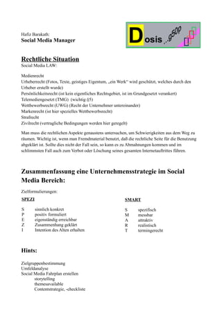 Hafiz Barakath:
Social Media Manager


Rechtliche Situation
Social Media LAW:

Medienrecht
Urheberrecht (Fotos, Texte, geistiges Eigentum, „ein Werk“ wird geschützt, welches durch den
Urheber erstellt wurde)
Persönlichkeitsrecht (ist kein eigentliches Rechtsgebiet, ist im Grundgesetzt verankert)
Telemediengesetzt (TMG) (wichtig:§5)
Wettbewerbsrecht (UWG) (Recht der Unternehmer untereinander)
Markenrecht (ist hier spezielles Wettbewerbsrecht)
Strafrecht
Zivilrecht (vertragliche Bedingungen werden hier geregelt)

Man muss die rechtlichen Aspekte genaustens untersuchen, um Schwierigkeiten aus dem Weg zu
räumen. Wichtig ist, wenn man Fremdmaterial benutzt, daß die rechtliche Seite für die Benutzung
abgeklärt ist. Sollte dies nicht der Fall sein, so kann es zu Abmahnungen kommen und im
schlimmsten Fall auch zum Verbot oder Löschung seines gesamten Internetauftrittes führen.



Zusammenfassung eine Unternehmensstrategie im Social
Media Bereich:
Zielformulierungen:
SPEZI                                                   SMART

S       sinnlich konkret                                S      spezifisch
P       positiv formuliert                              M      messbar
E       eigenständig erreichbar                         A      attraktiv
Z       Zusammenhang geklärt                            R      realistisch
I       Intention des Alten erhalten                    T      termingerecht



Hints:

Zielgruppenbestimmung
Umfeldanalyse
Social Media Fahrplan erstellen
       storytelling
       themesavailable
       Contentstrategie, -checkliste
 