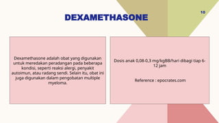DEXAMETHASONE
10
Dosis anak 0,08-0,3 mg/kgBB/hari dibagi tiap 6-
12 jam
Reference : epocrates.com
Dexamethasone adalah obat yang digunakan
untuk meredakan peradangan pada beberapa
kondisi, seperti reaksi alergi, penyakit
autoimun, atau radang sendi. Selain itu, obat ini
juga digunakan dalam pengobatan multiple
myeloma.
 