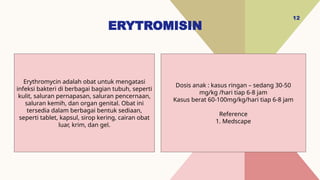ERYTROMISIN
12
Dosis anak : kasus ringan – sedang 30-50
mg/kg /hari tiap 6-8 jam
Kasus berat 60-100mg/kg/hari tiap 6-8 jam
Reference
1. Medscape
Erythromycin adalah obat untuk mengatasi
infeksi bakteri di berbagai bagian tubuh, seperti
kulit, saluran pernapasan, saluran pencernaan,
saluran kemih, dan organ genital. Obat ini
tersedia dalam berbagai bentuk sediaan,
seperti tablet, kapsul, sirop kering, cairan obat
luar, krim, dan gel.
 
