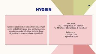 HYOSIN
14
Dosis anak
5-12 : 10 mg/dose. 3-4 x sehari
12-18 tahun : 20 mg/dose. 3-4 x sehari
Reference
1. Drugs. Com
2. Epocrates.com
Hyoscine adalah obat untuk meredakan nyeri
perut akibat kram pada otot lambung, usus,
atau kandung kemih. Obat ini juga dapat
digunakan untuk meredakan nyeri haid
 