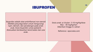 IBUPROFEN
15
Dosis anak: 6 bulan : 5-10 mg/Kg/dose
≥
Max : 40 mg/kg/hari
Diberikan hingga 3 x sehari
Reference : epocrates.com
Ibuprofen adalah obat antiinflamasi non-steroid
(NSAID) yang digunakan untuk mengurangi
nyeri, demam, dan peradangan pada anak-
anak. Dosis ibuprofen untuk pediatrik
disesuaikan berdasarkan berat badan dan usia
anak.
 