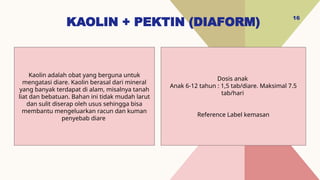 KAOLIN + PEKTIN (DIAFORM)
16
Dosis anak
Anak 6-12 tahun : 1,5 tab/diare. Maksimal 7.5
tab/hari
Reference Label kemasan
Kaolin adalah obat yang berguna untuk
mengatasi diare. Kaolin berasal dari mineral
yang banyak terdapat di alam, misalnya tanah
liat dan bebatuan. Bahan ini tidak mudah larut
dan sulit diserap oleh usus sehingga bisa
membantu mengeluarkan racun dan kuman
penyebab diare
 