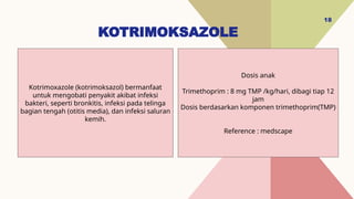 KOTRIMOKSAZOLE
18
Dosis anak
Trimethoprim : 8 mg TMP /kg/hari, dibagi tiap 12
jam
Dosis berdasarkan komponen trimethoprim(TMP)
Reference : medscape
Kotrimoxazole (kotrimoksazol) bermanfaat
untuk mengobati penyakit akibat infeksi
bakteri, seperti bronkitis, infeksi pada telinga
bagian tengah (otitis media), dan infeksi saluran
kemih.
 