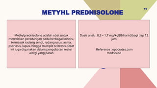 METYHL PREDNISOLONE
19
Dosis anak : 0,5 – 1,7 mg/kgBB/hari dibagi tiap 12
jam
Reference : epocrates.com
medscape
Methylprednisolone adalah obat untuk
meredakan peradangan pada berbagai kondisi,
termasuk radang sendi, radang usus, asma,
psoriasis, lupus, hingga multiple sclerosis. Obat
ini juga digunakan dalam pengobatan reaksi
alergi yang parah
 