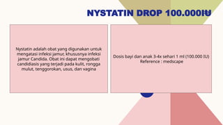 NYSTATIN DROP 100.000IU
20
Dosis bayi dan anak 3-4x sehari 1 ml (100.000 IU)
Reference : medscape
Nystatin adalah obat yang digunakan untuk
mengatasi infeksi jamur, khususnya infeksi
jamur Candida. Obat ini dapat mengobati
candidiasis yang terjadi pada kulit, rongga
mulut, tenggorokan, usus, dan vagina
 