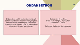 ONDANSETRON
21
Dosis anak >40 kg 4 mg
Dosis anak <40 kg 0,1 mg/kg/hari
Diberikan 1 x sehari
Reference : kalbemed dan medscape
Ondansetron adalah obat untuk mencegah
serta mengobati mual dan muntah yang bisa
disebabkan oleh efek samping kemoterapi,
radioterapi, atau operasi. Obat ini hanya boleh
dikonsumsi dengan resep dokter.
 