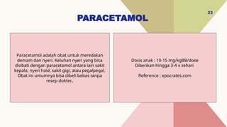 PARACETAMOL
23
Dosis anak : 10-15 mg/kgBB/dose
Diberikan hingga 3-4 x sehari
Reference : epocrates.com
Paracetamol adalah obat untuk meredakan
demam dan nyeri. Keluhan nyeri yang bisa
diobati dengan paracetamol antara lain sakit
kepala, nyeri haid, sakit gigi, atau pegalpegal.
Obat ini umumnya bisa dibeli bebas tanpa
resep dokter..
 