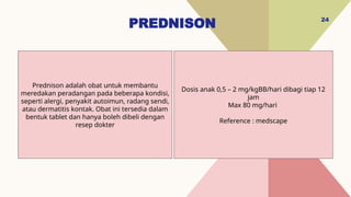 PREDNISON 24
Dosis anak 0,5 – 2 mg/kgBB/hari dibagi tiap 12
jam
Max 80 mg/hari
Reference : medscape
Prednison adalah obat untuk membantu
meredakan peradangan pada beberapa kondisi,
seperti alergi, penyakit autoimun, radang sendi,
atau dermatitis kontak. Obat ini tersedia dalam
bentuk tablet dan hanya boleh dibeli dengan
resep dokter
 