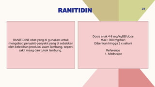RANITIDIN 25
Dosis anak 4-8 mg/kgBB/dose
Max : 300 mg/hari
Diberikan hingga 2 x sehari
Reference
1. Medscape
RANITIDINE obat yang di gunakan untuk
mengobati penyakit-penyakit yang di sebabkan
oleh kelebihan produksi asam lambung, seperti
sakit maag dan tukak lambung.
 