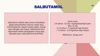 SALBUTAMOL
26
Dosis anak
2-6 tahun : 0,3-0,6 mg/kg/dosetiap 8 jam
Max 12 mg
6-12 tahun : 2 mg/dose tiap 6-8 jam
> 12 tahun : 2-4 mg/dose tiap 6-8 jam
Reference : drugs.com
Salbutamol adalah obat untuk meredakan
gejala penyempitan saluran napas atau
bronkospasme, seperti sesak napas, mengi
atau bengek, dan batuk. Salbutamol bisa
digunakan dalam pengobatan asma atau
penyakit paru obstruktif kronik (PPOK).
 