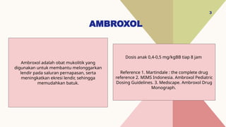 AMBROXOL
3
Dosis anak 0,4-0,5 mg/kgBB tiap 8 jam
Reference 1. Martindale : the complete drug
reference 2. MIMS Indonesia. Ambroxol Pediatric
Dosing Guidelines. 3. Medscape. Ambroxol Drug
Monograph.
Ambroxol adalah obat mukolitik yang
digunakan untuk membantu melonggarkan
lendir pada saluran pernapasan, serta
meningkatkan ekresi lendir, sehingga
memudahkan batuk.
 